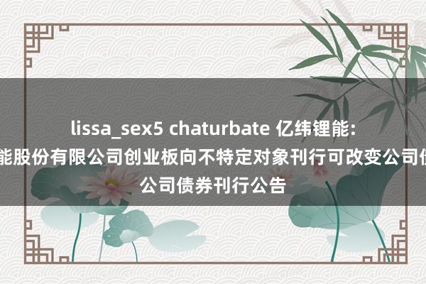 lissa_sex5 chaturbate 亿纬锂能: 惠州亿纬锂能股份有限公司创业板向不特定对象刊行可改变公司债券刊行公告