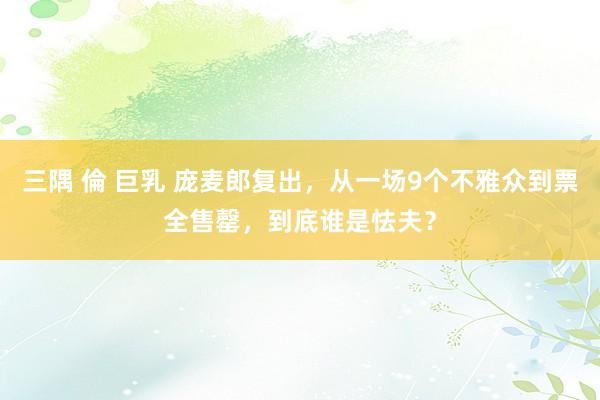 三隅 倫 巨乳 庞麦郎复出，从一场9个不雅众到票全售罄，到底谁是怯夫？