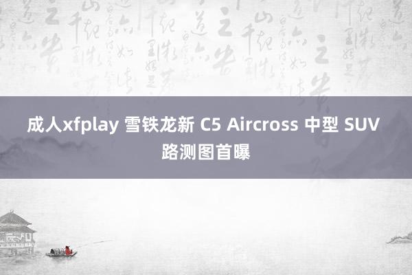 成人xfplay 雪铁龙新 C5 Aircross 中型 SUV 路测图首曝