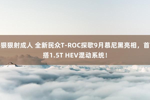 狠狠射成人 全新民众T-ROC探歌9月慕尼黑亮相，首搭1.5T HEV混动系统！