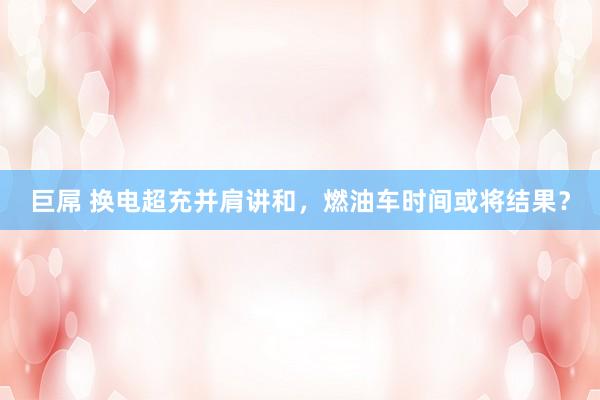 巨屌 换电超充并肩讲和，燃油车时间或将结果？