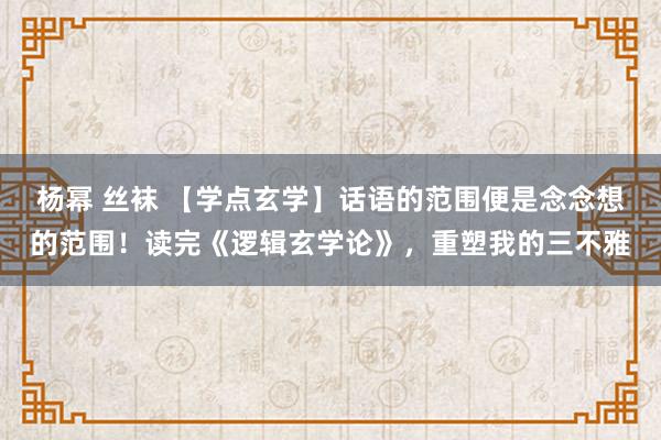 杨幂 丝袜 【学点玄学】话语的范围便是念念想的范围！读完《逻辑玄学论》，重塑我的三不雅