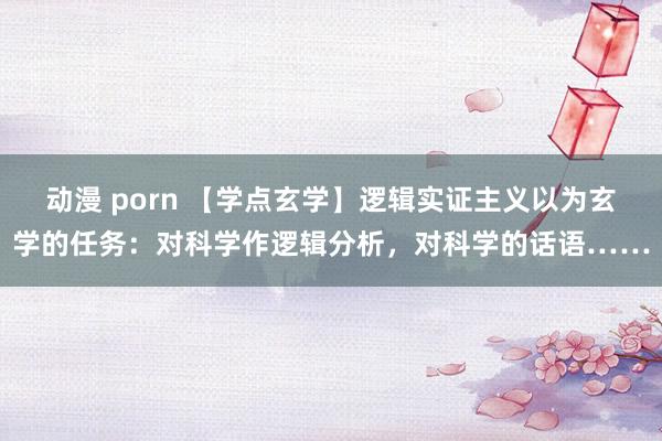 动漫 porn 【学点玄学】逻辑实证主义以为玄学的任务：对科学作逻辑分析，对科学的话语……