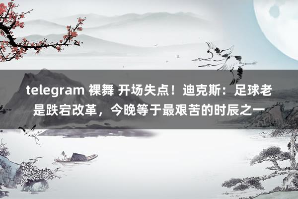 telegram 裸舞 开场失点！迪克斯：足球老是跌宕改革，今晚等于最艰苦的时辰之一