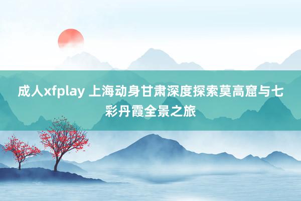 成人xfplay 上海动身甘肃深度探索莫高窟与七彩丹霞全景之旅