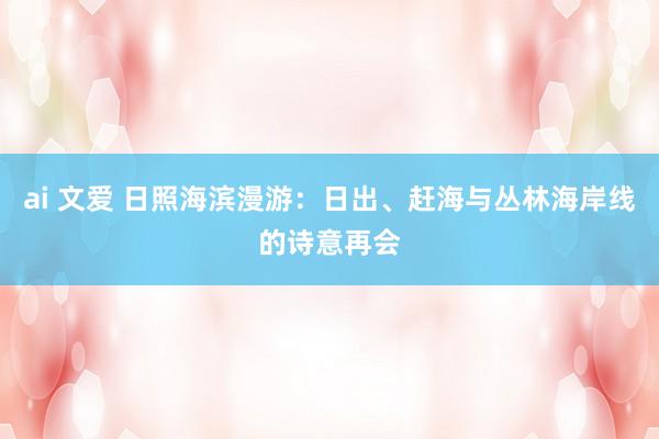 ai 文爱 日照海滨漫游：日出、赶海与丛林海岸线的诗意再会