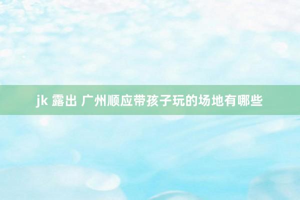 jk 露出 广州顺应带孩子玩的场地有哪些