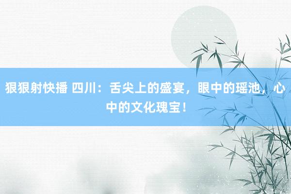 狠狠射快播 四川：舌尖上的盛宴，眼中的瑶池，心中的文化瑰宝！