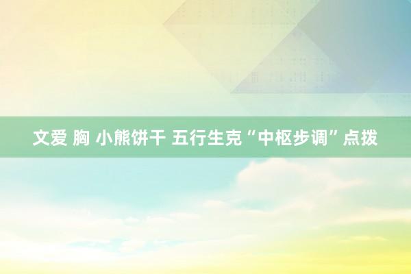 文爱 胸 小熊饼干 五行生克“中枢步调”点拨