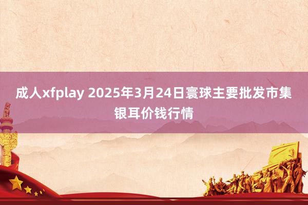 成人xfplay 2025年3月24日寰球主要批发市集银耳价钱行情