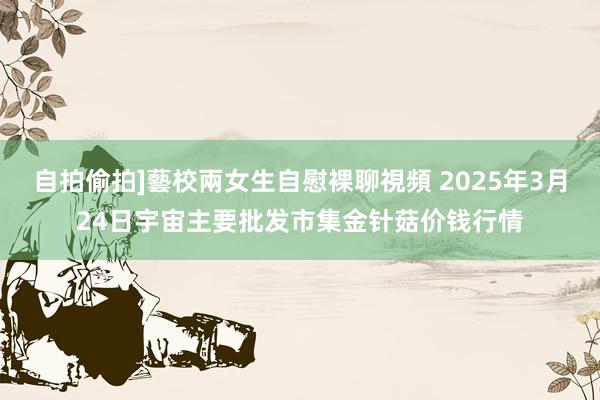 自拍偷拍]藝校兩女生自慰裸聊視頻 2025年3月24日宇宙主要批发市集金针菇价钱行情
