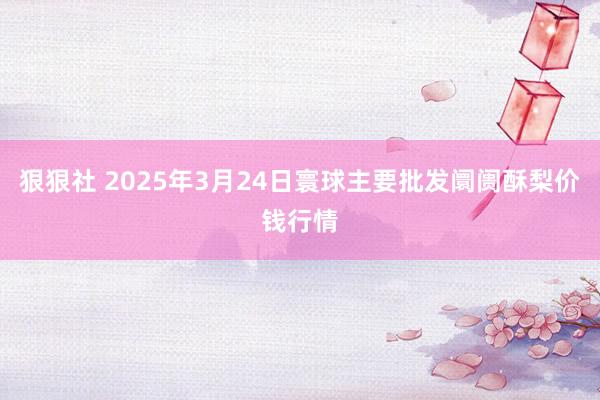 狠狠社 2025年3月24日寰球主要批发阛阓酥梨价钱行情
