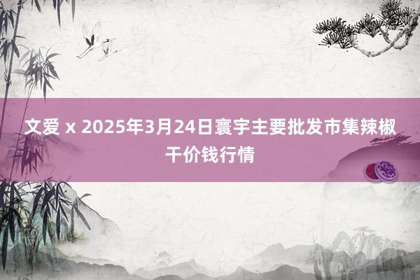 文爱 x 2025年3月24日寰宇主要批发市集辣椒干价钱行情