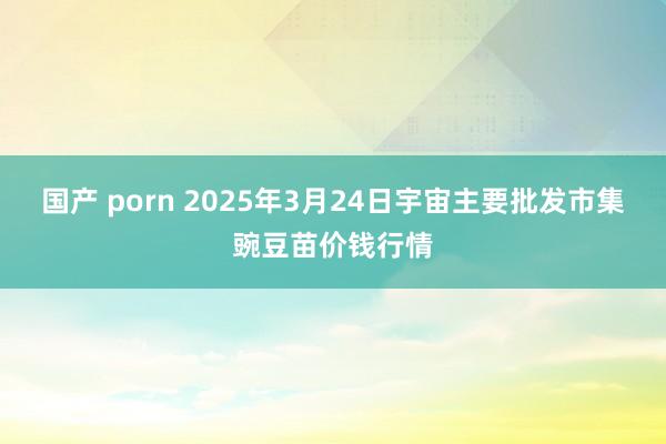 国产 porn 2025年3月24日宇宙主要批发市集豌豆苗价钱行情