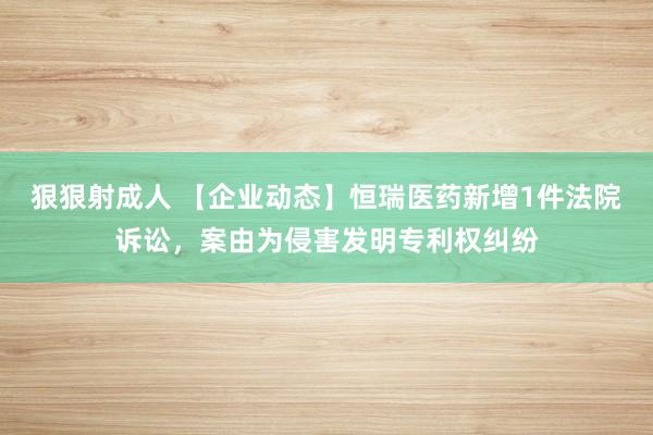 狠狠射成人 【企业动态】恒瑞医药新增1件法院诉讼，案由为侵害发明专利权纠纷