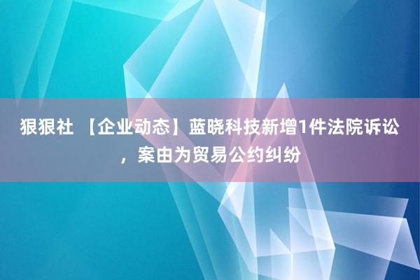 狠狠社 【企业动态】蓝晓科技新增1件法院诉讼，案由为贸易公约纠纷