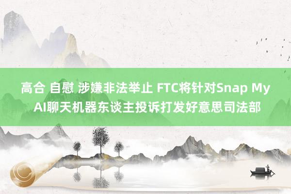 高合 自慰 涉嫌非法举止 FTC将针对Snap My AI聊天机器东谈主投诉打发好意思司法部