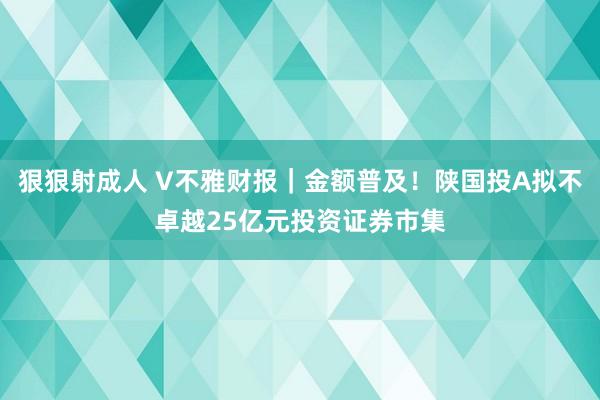 狠狠射成人 V不雅财报｜金额普及！陕国投A拟不卓越25亿元投资证券市集