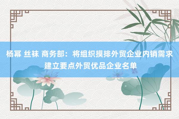 杨幂 丝袜 商务部：将组织摸排外贸企业内销需求 建立要点外贸优品企业名单