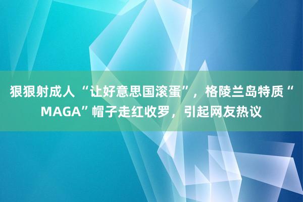 狠狠射成人 “让好意思国滚蛋”，格陵兰岛特质“MAGA”帽子走红收罗，引起网友热议