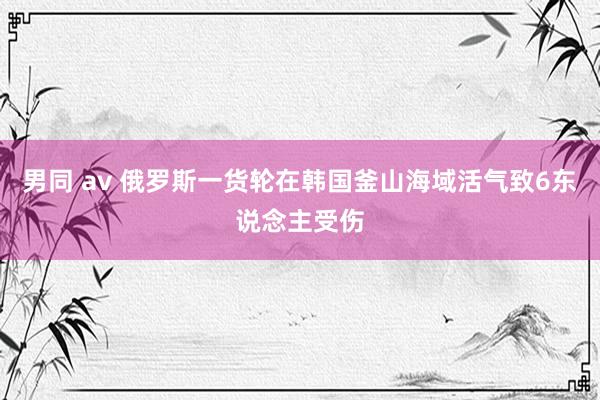 男同 av 俄罗斯一货轮在韩国釜山海域活气致6东说念主受伤