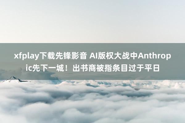 xfplay下载先锋影音 AI版权大战中Anthropic先下一城！出书商被指条目过于平日