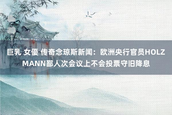 巨乳 女優 传奇念琼斯新闻：欧洲央行官员HOLZMANN鄙人次会议上不会投票守旧降息