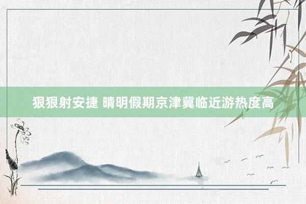 狠狠射安捷 晴明假期京津冀临近游热度高