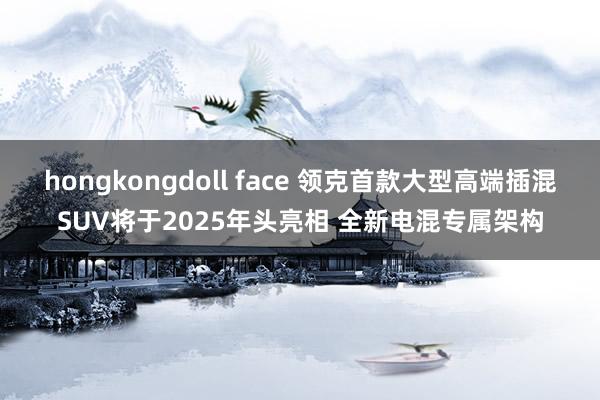 hongkongdoll face 领克首款大型高端插混SUV将于2025年头亮相 全新电混专属架构