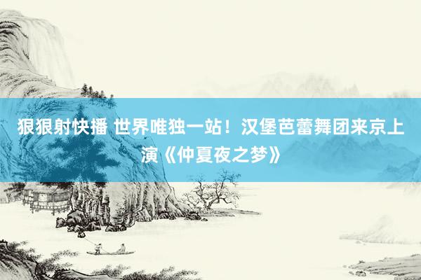 狠狠射快播 世界唯独一站！汉堡芭蕾舞团来京上演《仲夏夜之梦》
