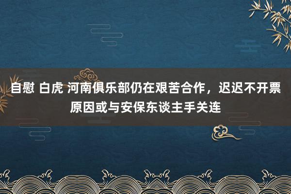 自慰 白虎 河南俱乐部仍在艰苦合作，迟迟不开票原因或与安保东谈主手关连