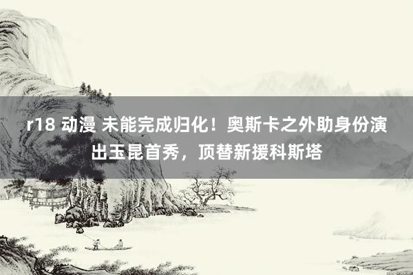 r18 动漫 未能完成归化！奥斯卡之外助身份演出玉昆首秀，顶替新援科斯塔