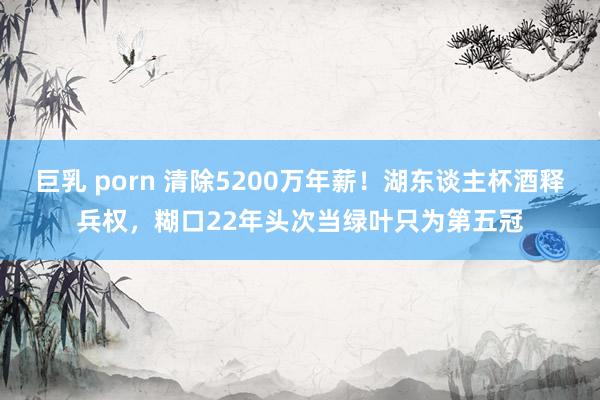 巨乳 porn 清除5200万年薪！湖东谈主杯酒释兵权，糊口22年头次当绿叶只为第五冠