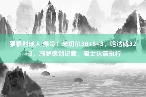 狠狠射成人 爆冷！米切尔38+5+3，哈达威32+3，施罗德创记载，骑士认清执行