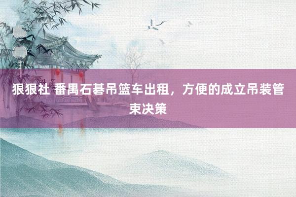 狠狠社 番禺石碁吊篮车出租，方便的成立吊装管束决策