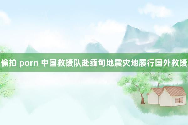 偷拍 porn 中国救援队赴缅甸地震灾地履行国外救援