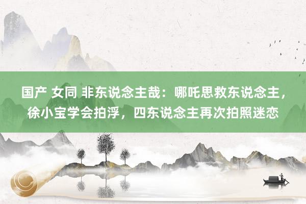 国产 女同 非东说念主哉：哪吒思救东说念主，徐小宝学会拍浮，四东说念主再次拍照迷恋