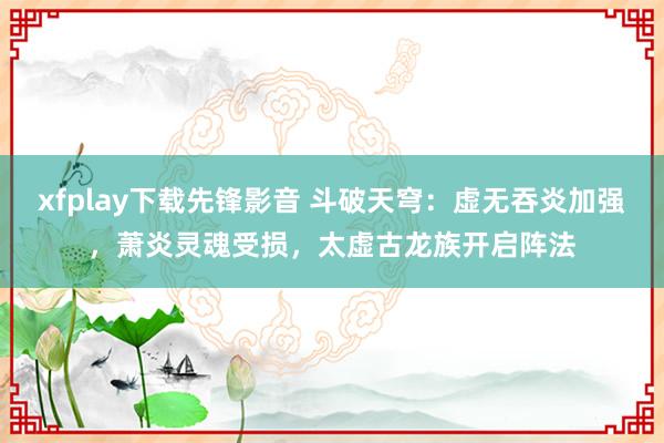 xfplay下载先锋影音 斗破天穹：虚无吞炎加强，萧炎灵魂受损，太虚古龙族开启阵法