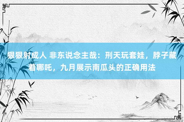 狠狠射成人 非东说念主哉：刑天玩套娃，脖子藏着哪吒，九月展示南瓜头的正确用法