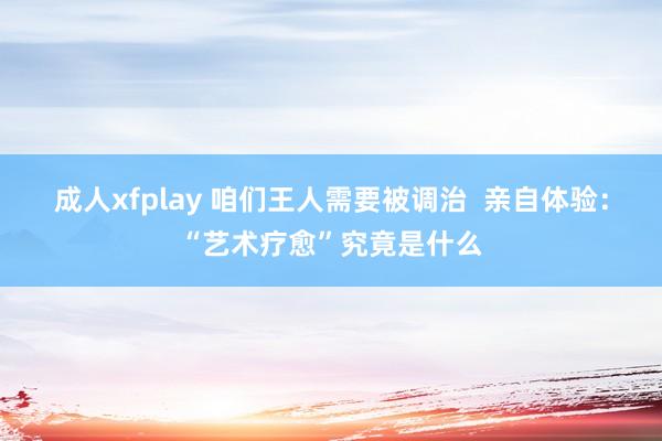 成人xfplay 咱们王人需要被调治  亲自体验：“艺术疗愈”究竟是什么
