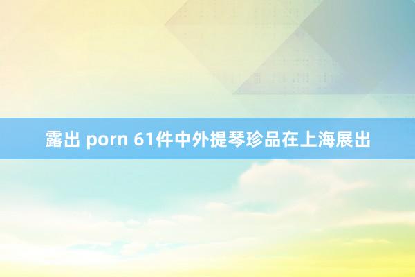 露出 porn 61件中外提琴珍品在上海展出