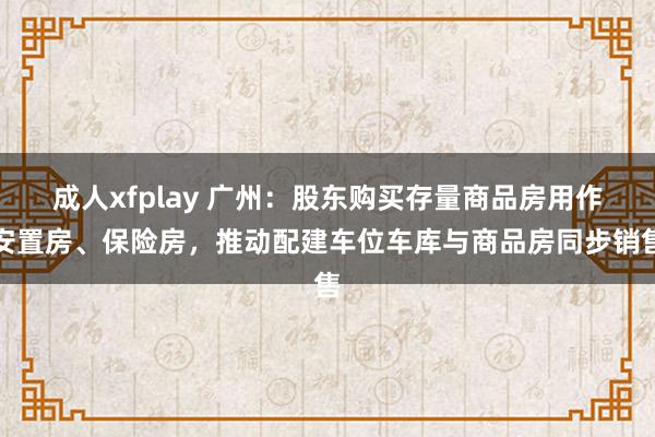 成人xfplay 广州：股东购买存量商品房用作安置房、保险房，推动配建车位车库与商品房同步销售