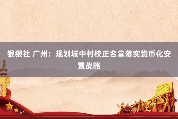 狠狠社 广州：规划城中村校正名堂落实货币化安置战略