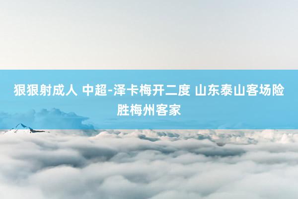 狠狠射成人 中超-泽卡梅开二度 山东泰山客场险胜梅州客家