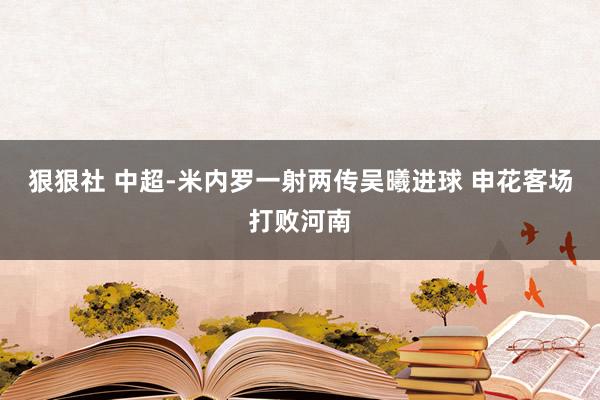 狠狠社 中超-米内罗一射两传吴曦进球 申花客场打败河南