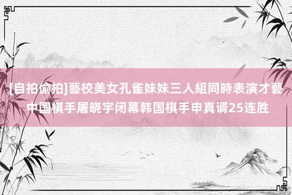 [自拍偷拍]藝校美女孔雀妹妹三人組同時表演才藝 中国棋手屠晓宇闭幕韩国棋手申真谞25连胜