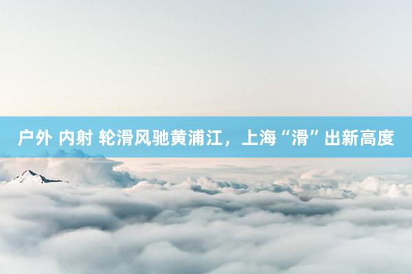 户外 内射 轮滑风驰黄浦江，上海“滑”出新高度
