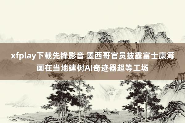 xfplay下载先锋影音 墨西哥官员披露富士康筹画在当地建树AI奇迹器超等工场