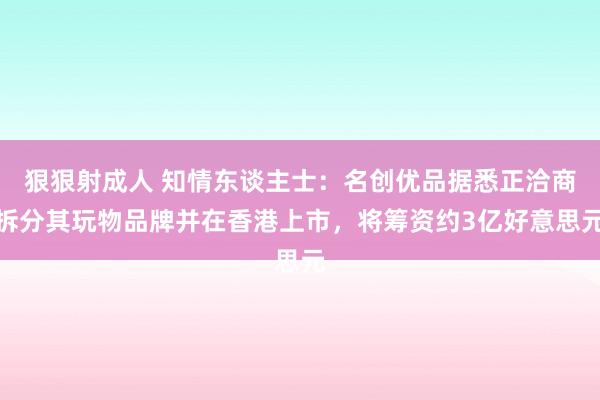 狠狠射成人 知情东谈主士：名创优品据悉正洽商拆分其玩物品牌并在香港上市，将筹资约3亿好意思元