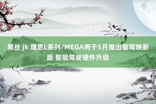 黑丝 jk 理思L系列/MEGA将于5月推出智驾焕新版 智能驾驶硬件升级